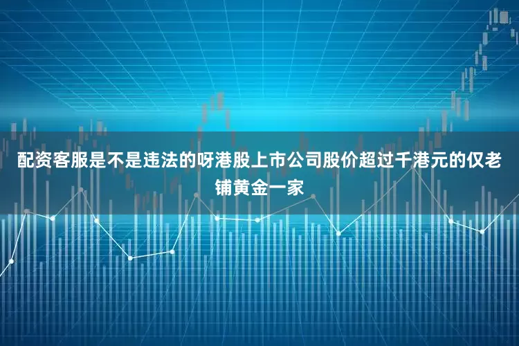 配资客服是不是违法的呀港股上市公司股价超过千港元的仅老铺黄金一家